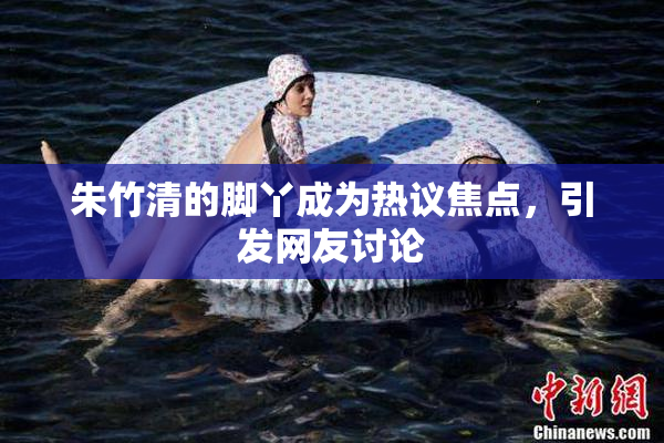 朱竹清的脚丫成为热议焦点，引发网友讨论