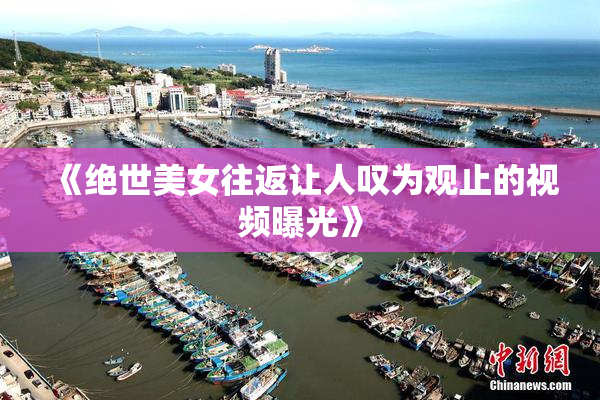 《绝世美女往返让人叹为观止的视频曝光》