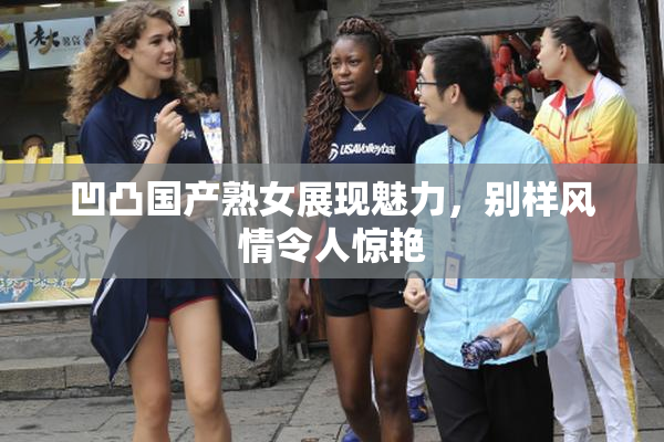 凹凸国产熟女展现魅力，别样风情令人惊艳