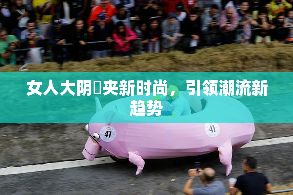女人大阴脣夹新时尚，引领潮流新趋势