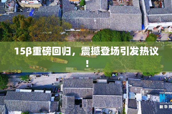 15β重磅回归，震撼登场引发热议！
