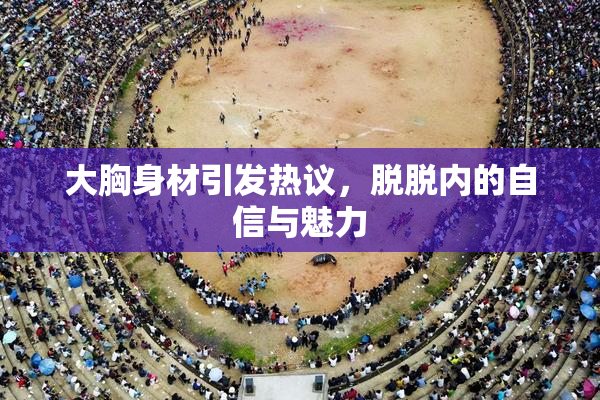 大胸身材引发热议，脱脱内的自信与魅力