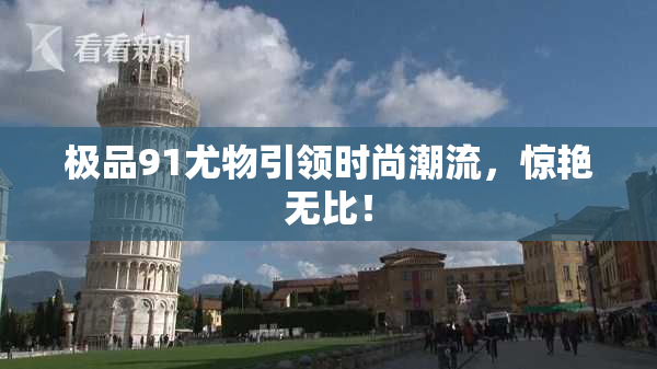 极品91尤物引领时尚潮流，惊艳无比！
