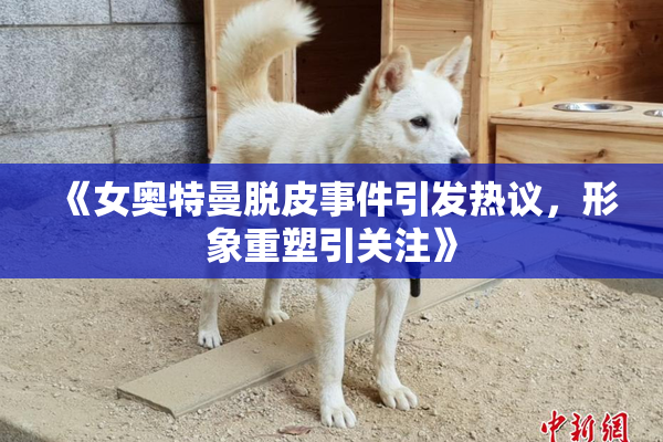 《女奥特曼脱皮事件引发热议，形象重塑引关注》