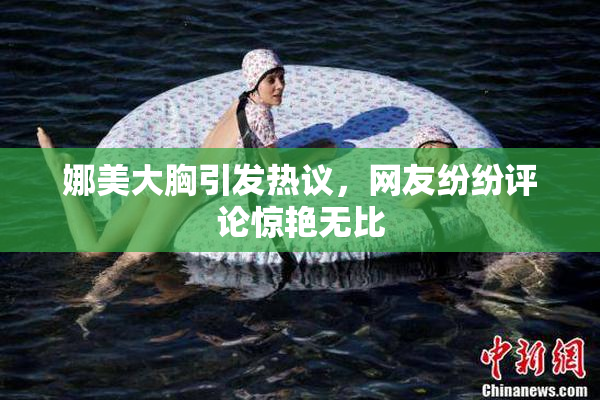 娜美大胸引发热议，网友纷纷评论惊艳无比
