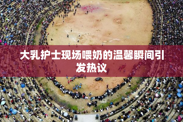 大乳护士现场喂奶的温馨瞬间引发热议