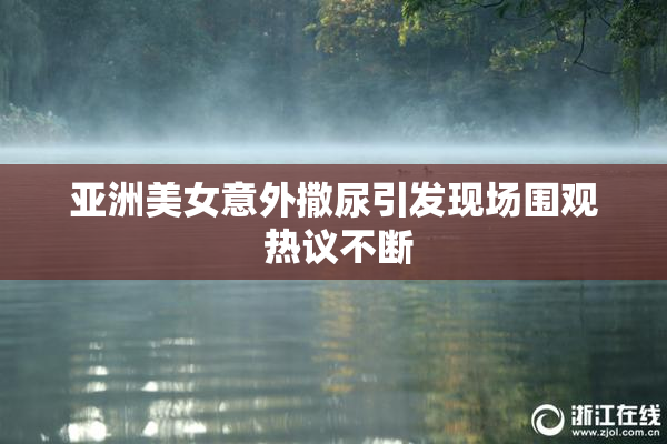 亚洲美女意外撒尿引发现场围观 热议不断