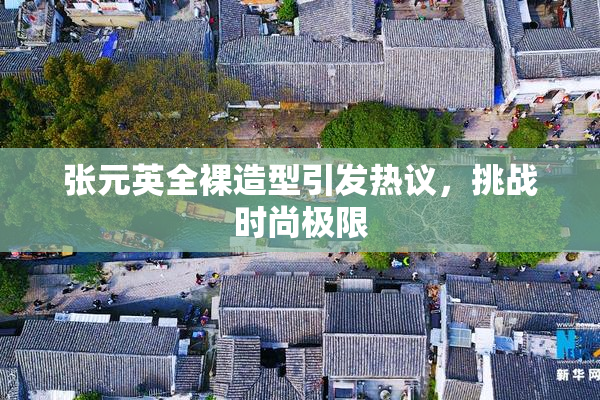 张元英全裸造型引发热议，挑战时尚极限