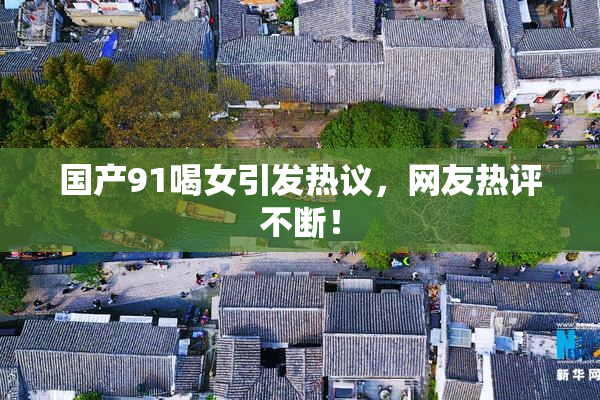 国产91喝女引发热议，网友热评不断！