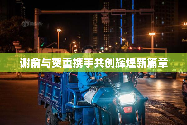 谢俞与贺重携手共创辉煌新篇章