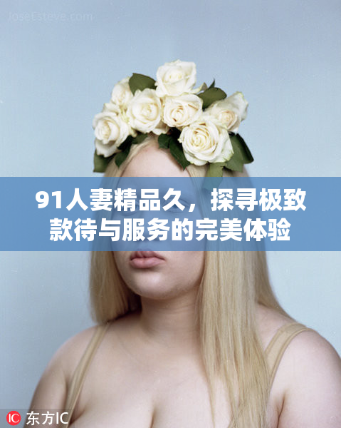 91人妻精品久，探寻极致款待与服务的完美体验