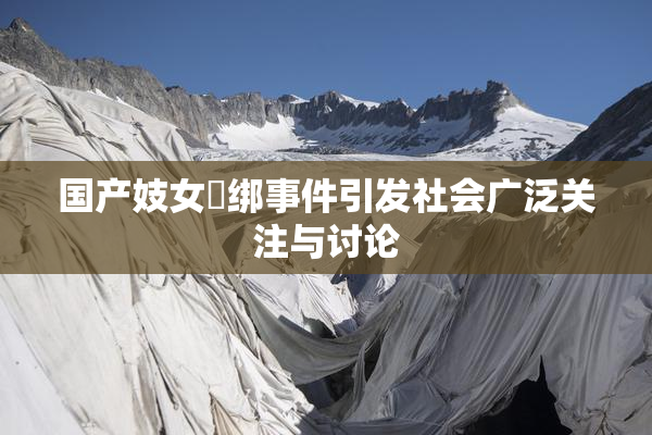 国产妓女梱绑事件引发社会广泛关注与讨论