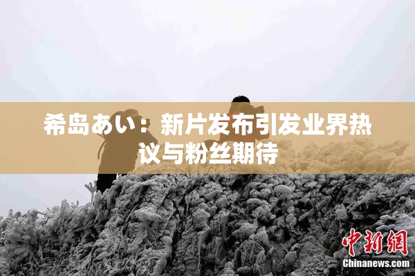 希岛あい：新片发布引发业界热议与粉丝期待
