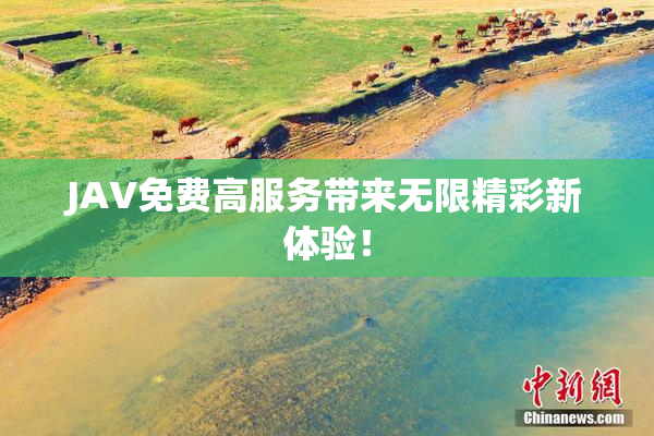 JAV免费高服务带来无限精彩新体验！