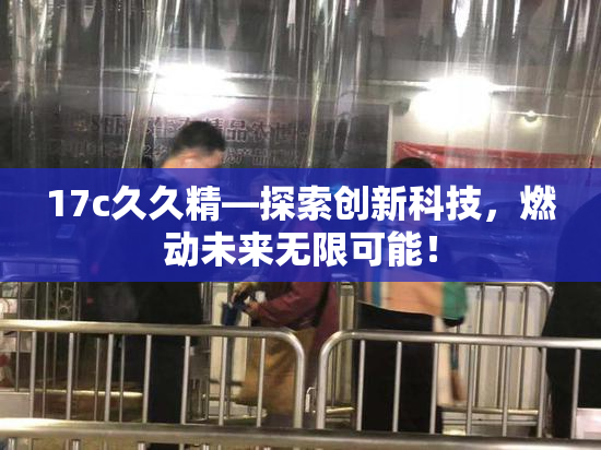 17c久久精—探索创新科技，燃动未来无限可能！