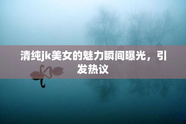 清纯jk美女的魅力瞬间曝光，引发热议