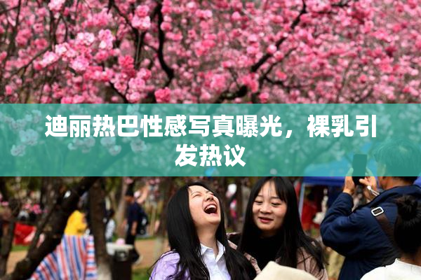 迪丽热巴性感写真曝光，裸乳引发热议