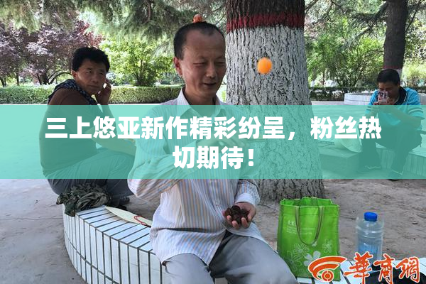 三上悠亚新作精彩纷呈，粉丝热切期待！