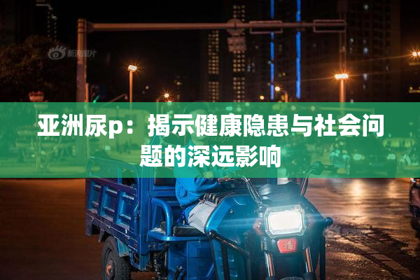 亚洲尿p：揭示健康隐患与社会问题的深远影响