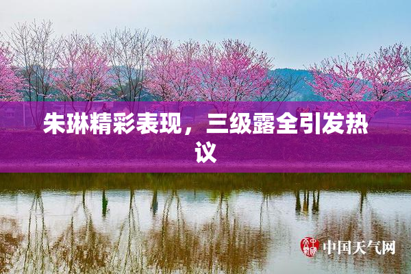 朱琳精彩表现，三级露全引发热议