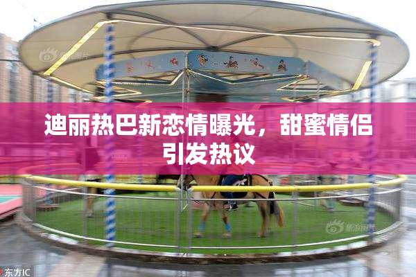 迪丽热巴新恋情曝光，甜蜜情侣引发热议