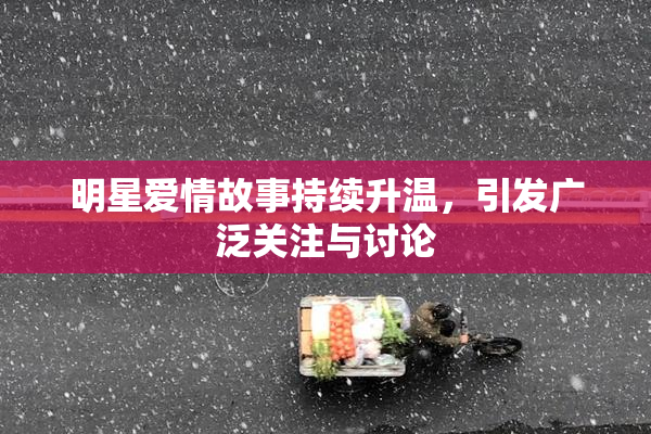 明星爱情故事持续升温，引发广泛关注与讨论