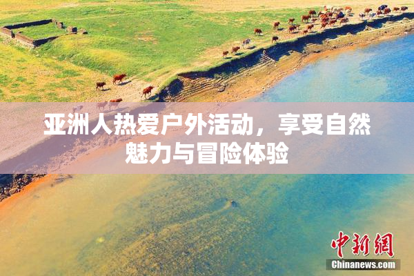 亚洲人热爱户外活动，享受自然魅力与冒险体验