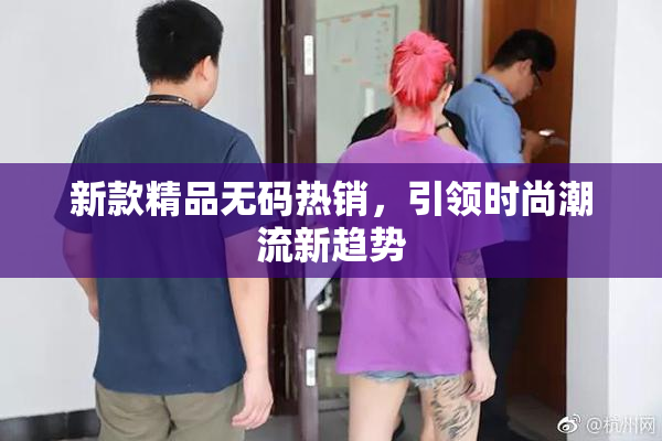 新款精品无码热销，引领时尚潮流新趋势