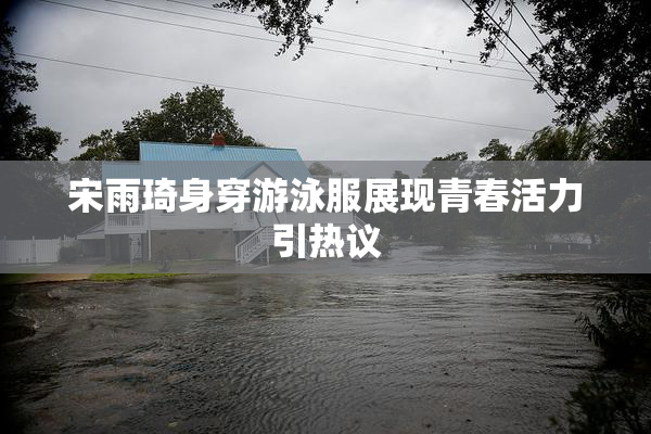宋雨琦身穿游泳服展现青春活力引热议