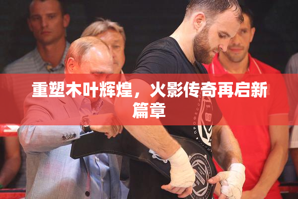 重塑木叶辉煌，火影传奇再启新篇章