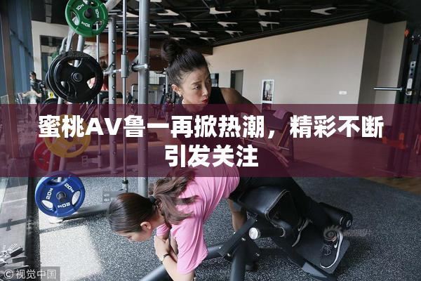 蜜桃AV鲁一再掀热潮，精彩不断引发关注