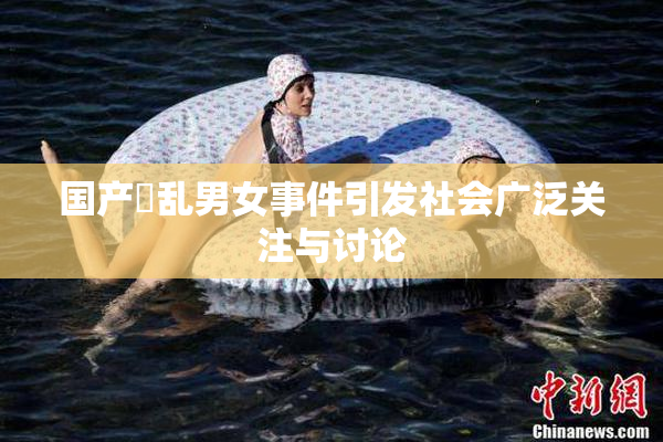 国产婬乱男女事件引发社会广泛关注与讨论