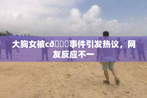 大胸女被c🔞事件引发热议，网友反应不一