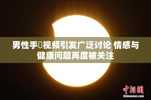 男性手婬视频引发广泛讨论 情感与健康问题再度被关注