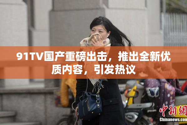 91TV国产重磅出击，推出全新优质内容，引发热议