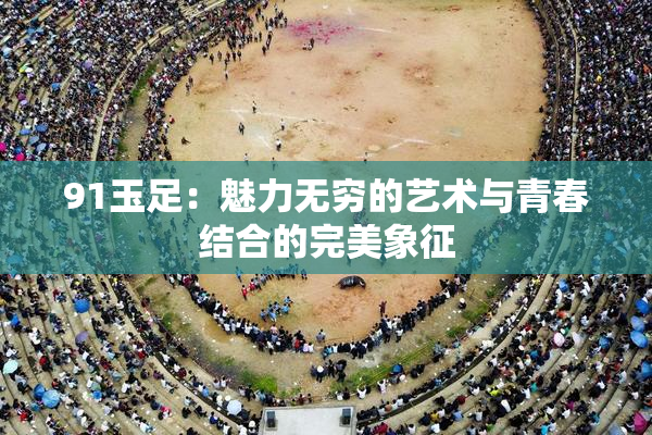 91玉足：魅力无穷的艺术与青春结合的完美象征