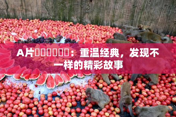 A片❌‌❌‌❌‌：重温经典，发现不一样的精彩故事
