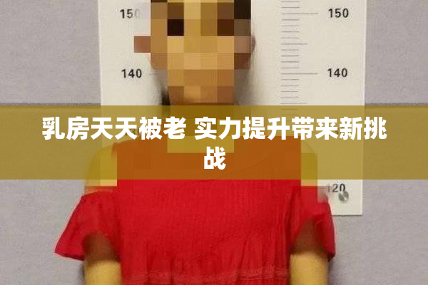 乳房天天被老 实力提升带来新挑战