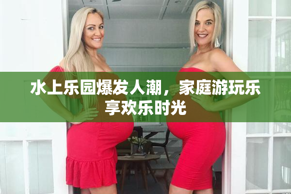 水上乐园爆发人潮，家庭游玩乐享欢乐时光