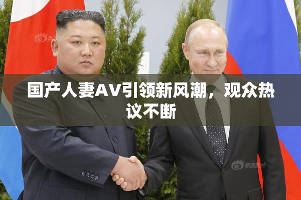 国产人妻AV引领新风潮，观众热议不断