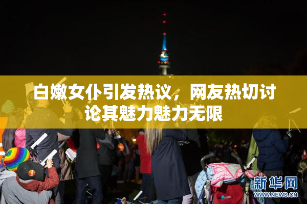 白嫩女仆引发热议，网友热切讨论其魅力魅力无限