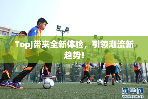 TopJ带来全新体验，引领潮流新趋势！
