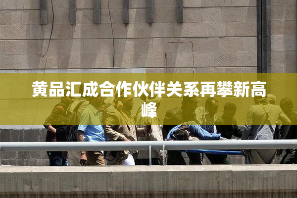 黄品汇成合作伙伴关系再攀新高峰