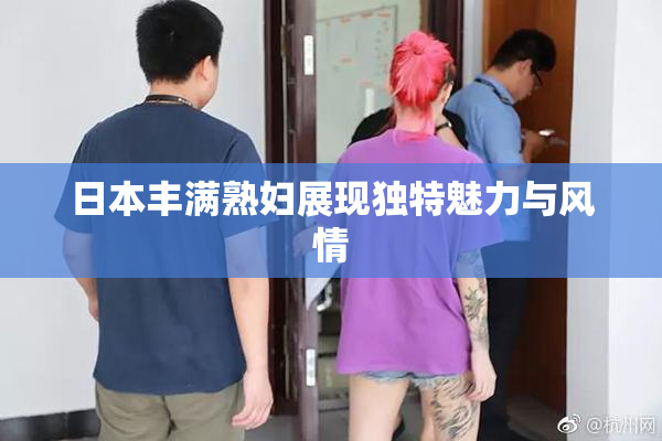日本丰满熟妇展现独特魅力与风情