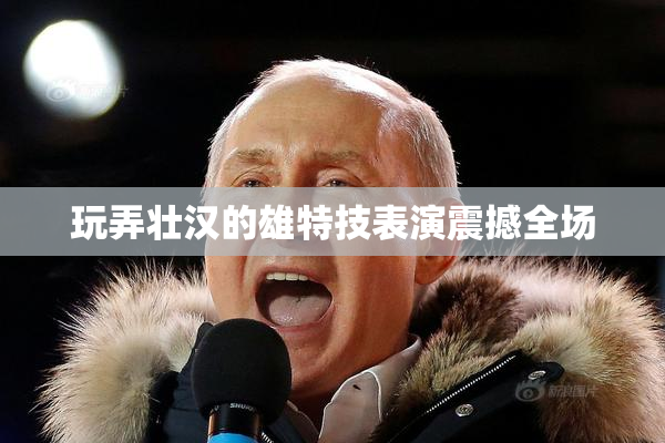 玩弄壮汉的雄特技表演震撼全场