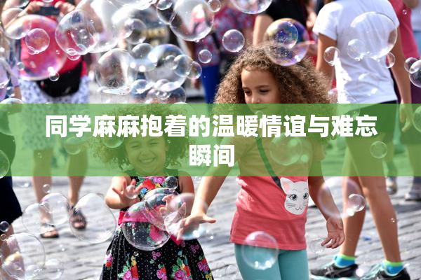 同学麻麻抱着的温暖情谊与难忘瞬间