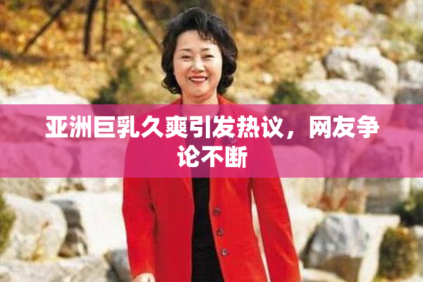 亚洲巨乳久爽引发热议，网友争论不断