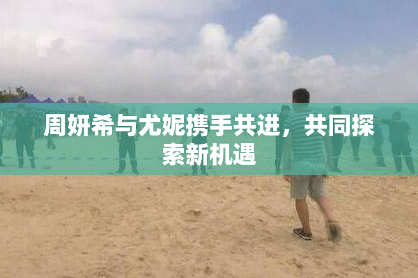 周妍希与尤妮携手共进，共同探索新机遇