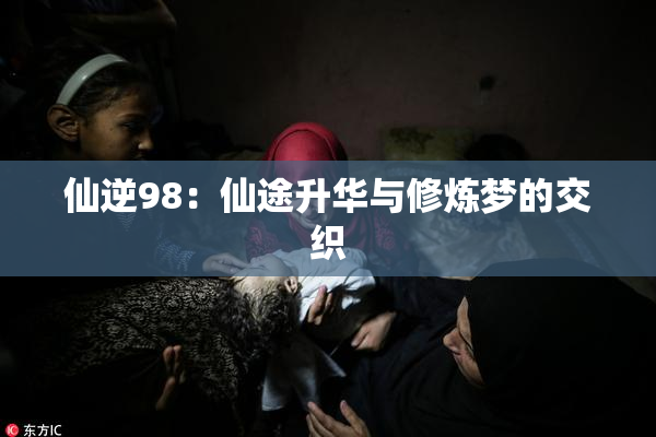 仙逆98：仙途升华与修炼梦的交织