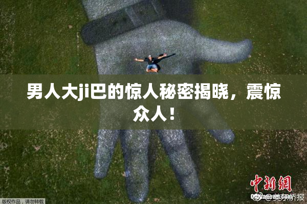 男人大ji巴的惊人秘密揭晓，震惊众人！